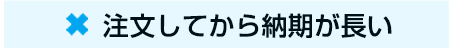 ☓　注文してから納期が長い