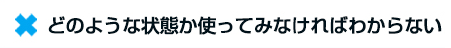 ☓　どのような状態か使ってみなければわからない