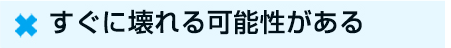 ☓　すぐに壊れる可能性がある